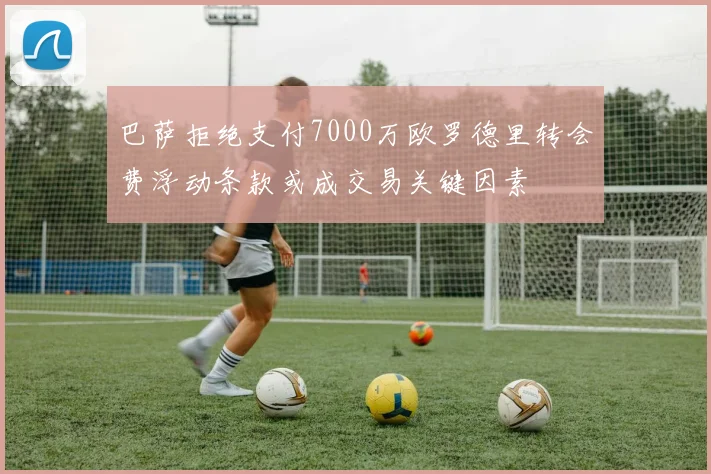 巴萨拒绝支付7000万欧罗德里转会费浮动条款或成交易关键因素