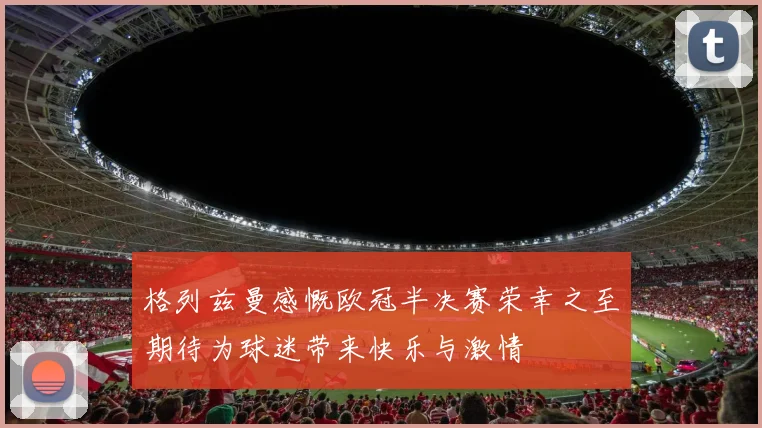 格列兹曼感慨欧冠半决赛荣幸之至期待为球迷带来快乐与激情