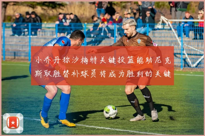 小乔丹称沙梅特关键投篮能助尼克斯取胜替补球员将成为胜利的关键因素