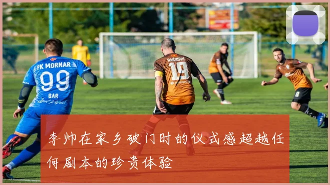 李帅在家乡破门时的仪式感超越任何剧本的珍贵体验