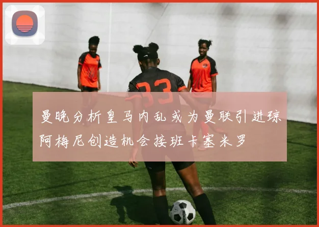 曼晚分析皇马内乱或为曼联引进琼阿梅尼创造机会接班卡塞米罗