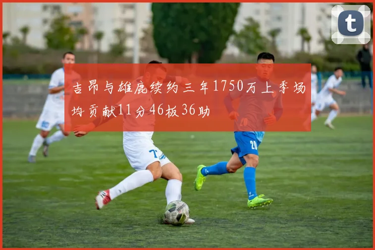 吉昂与雄鹿续约三年1750万上季场均贡献11分46板36助