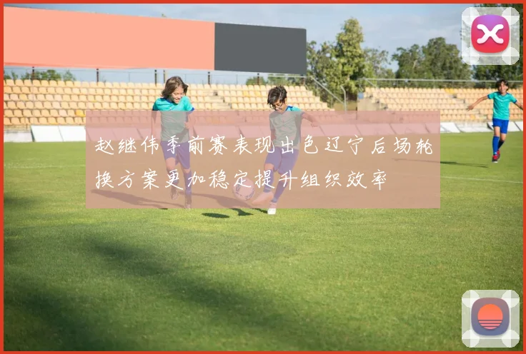 赵继伟季前赛表现出色辽宁后场轮换方案更加稳定提升组织效率