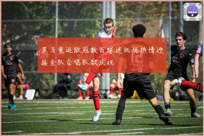罗马重返欧冠数百球迷机场热情迎接全队合唱队歌庆祝