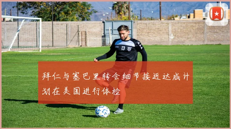 拜仁与塞巴里转会细节接近达成计划在美国进行体检