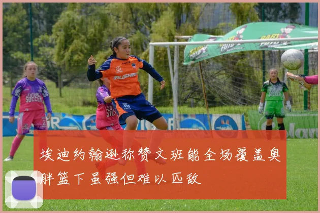 埃迪约翰逊称赞文班能全场覆盖奥胖篮下虽强但难以匹敌