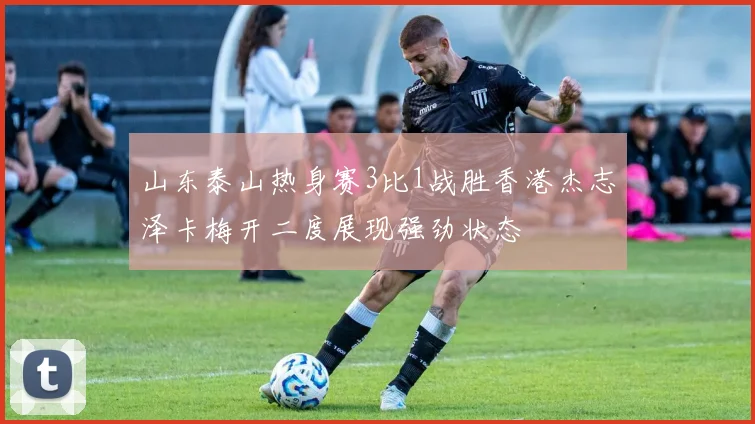 山东泰山热身赛3比1战胜香港杰志泽卡梅开二度展现强劲状态