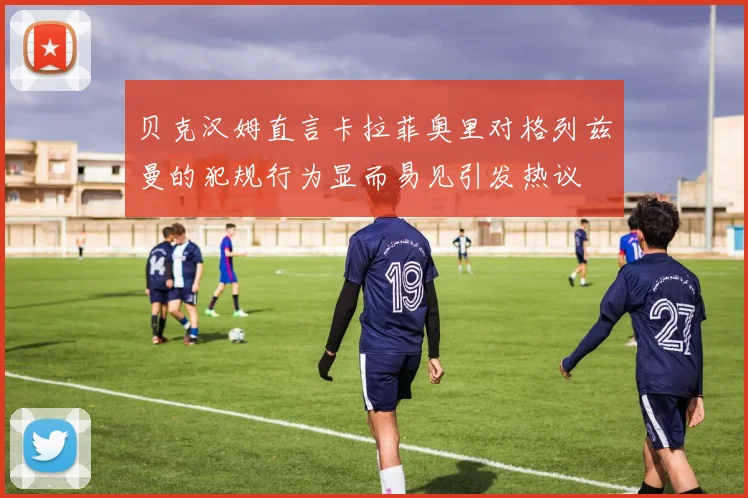 贝克汉姆直言卡拉菲奥里对格列兹曼的犯规行为显而易见引发热议
