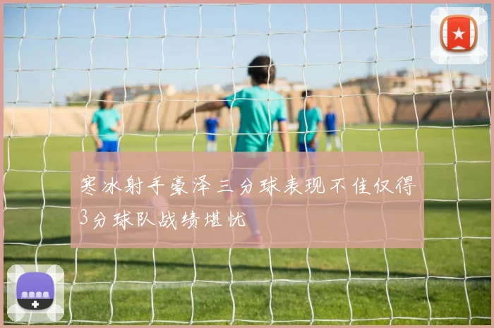 寒冰射手豪泽三分球表现不佳仅得3分球队战绩堪忧
