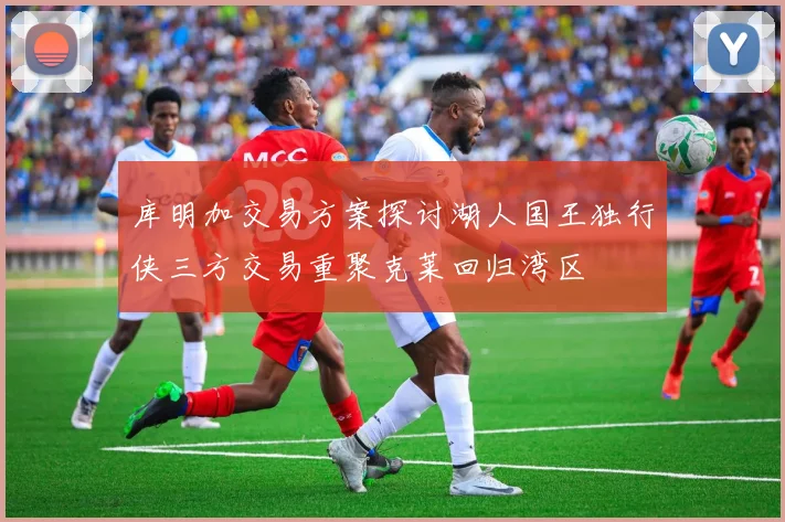 库明加交易方案探讨湖人国王独行侠三方交易重聚克莱回归湾区