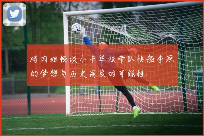 烤肉姐畅谈小卡单核带队快船夺冠的梦想与历史高度的可能性