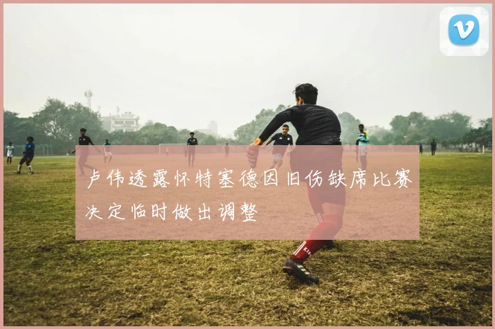 卢伟透露怀特塞德因旧伤缺席比赛决定临时做出调整