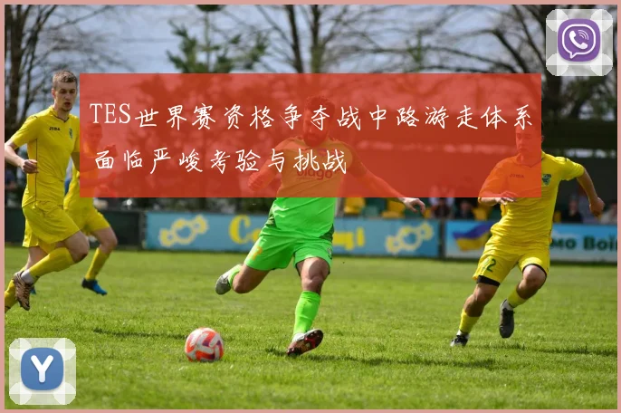 TES世界赛资格争夺战中路游走体系面临严峻考验与挑战