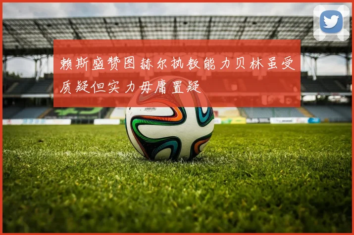 赖斯盛赞图赫尔执教能力贝林虽受质疑但实力毋庸置疑
