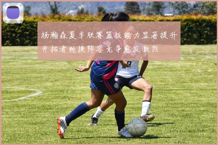 杨瀚森夏季联赛篮板能力显著提升开拓者轮换阵容竞争愈发激烈