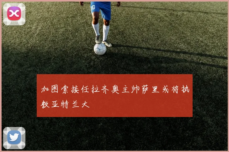 加图索接任拉齐奥主帅萨里或将执教亚特兰大