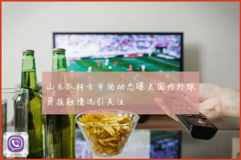 山东队转会市场动态曝光国内外球员接触情况引关注