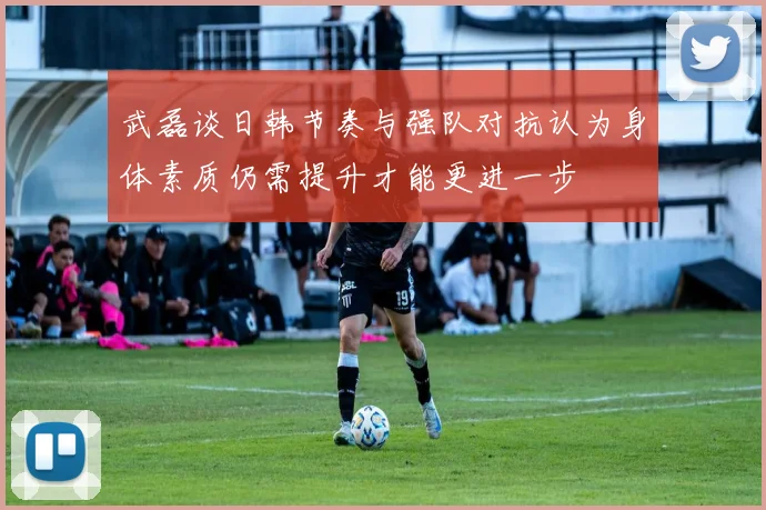 武磊谈日韩节奏与强队对抗认为身体素质仍需提升才能更进一步