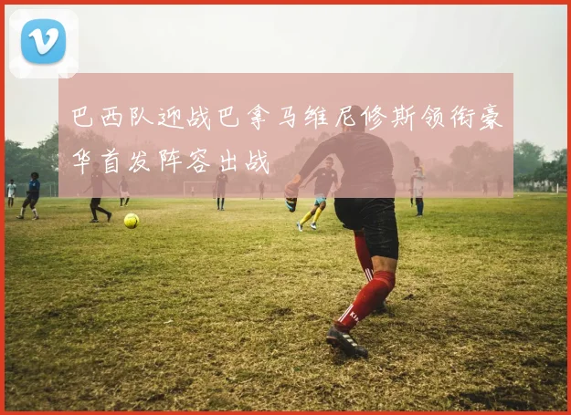 巴西队迎战巴拿马维尼修斯领衔豪华首发阵容出战