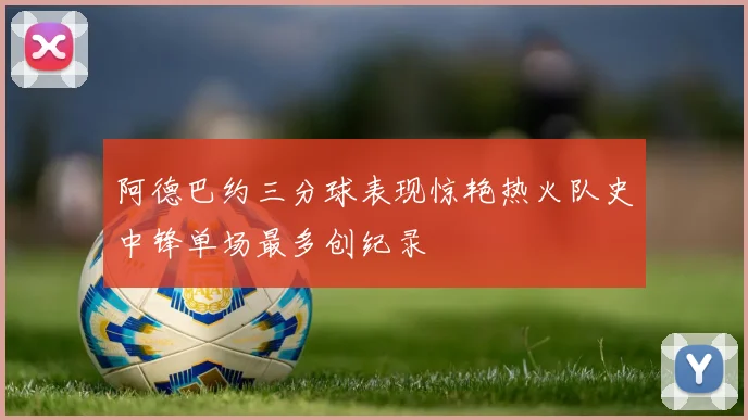 阿德巴约三分球表现惊艳热火队史中锋单场最多创纪录