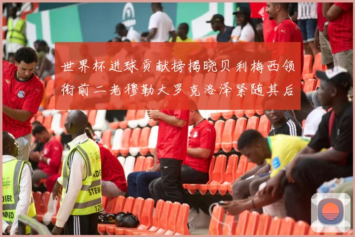 世界杯进球贡献榜揭晓贝利梅西领衔前二老穆勒大罗克洛泽紧随其后