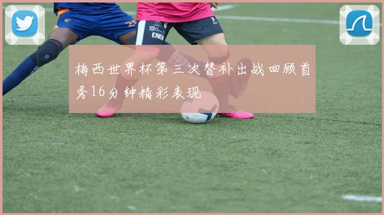 梅西世界杯第三次替补出战回顾首秀16分钟精彩表现