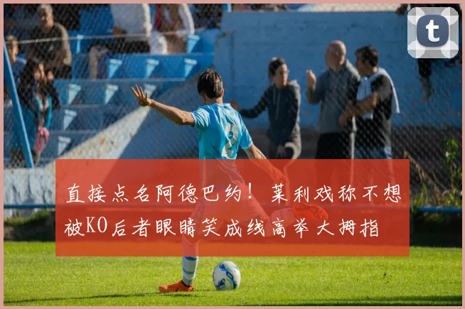 直接点名阿德巴约！莱利戏称不想被KO后者眼睛笑成线高举大拇指