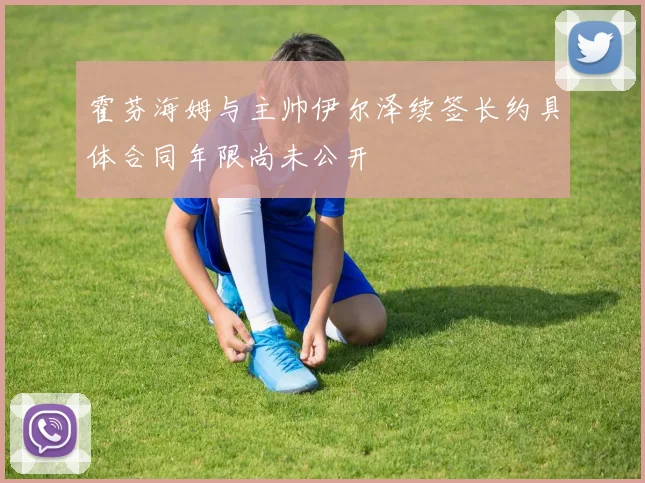 霍芬海姆与主帅伊尔泽续签长约具体合同年限尚未公开