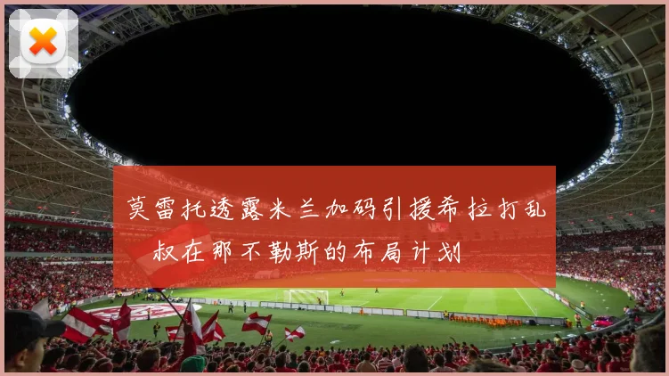 莫雷托透露米兰加码引援希拉打乱囧叔在那不勒斯的布局计划