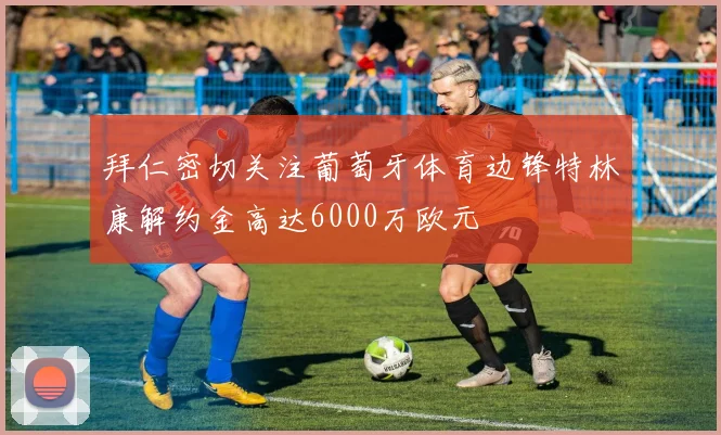 拜仁密切关注葡萄牙体育边锋特林康解约金高达6000万欧元