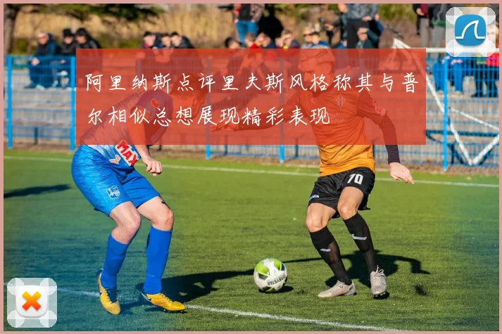 阿里纳斯点评里夫斯风格称其与普尔相似总想展现精彩表现