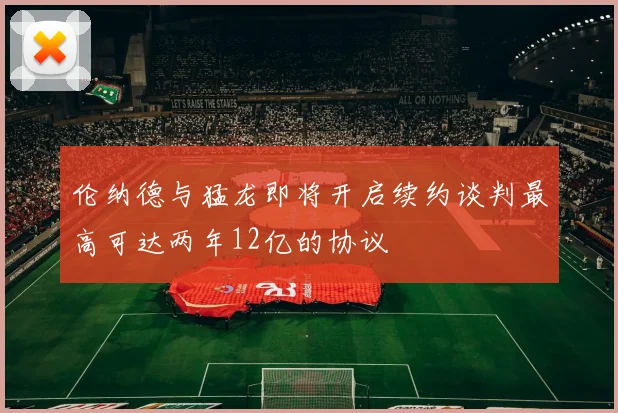 伦纳德与猛龙即将开启续约谈判最高可达两年12亿的协议