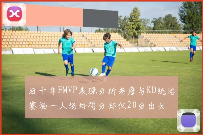 近十年FMVP表现分析老詹与KD统治赛场一人场均得分却仅20分出头
