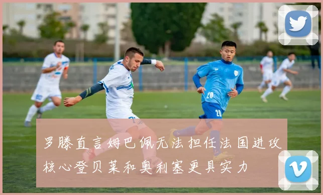 罗滕直言姆巴佩无法担任法国进攻核心登贝莱和奥利塞更具实力